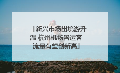 新兴市场出境游升温 杭州机场暑运客流量有望创新高