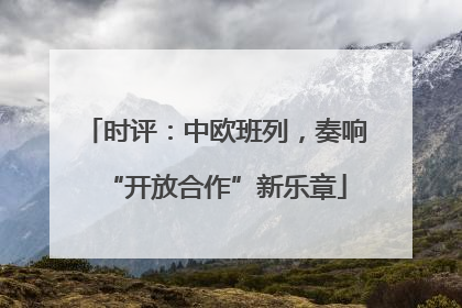 时评：中欧班列，奏响“开放合作”新乐章