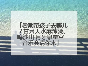 暑期带孩子去哪儿？甘肃天水麻辣烫、鸣沙山·月牙泉星空音乐会请你来