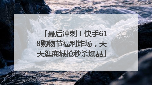 最后冲刺！快手618购物节福利炸场，天天逛商城抢秒杀爆品