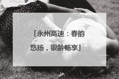 永州高速：春韵悠扬，银龄畅享