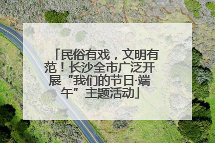 民俗有戏，文明有范！长沙全市广泛开展“我们的节日·端午”主题活动