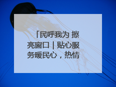 民呼我为 擦亮窗口｜贴心服务暖民心，热情周到显真情