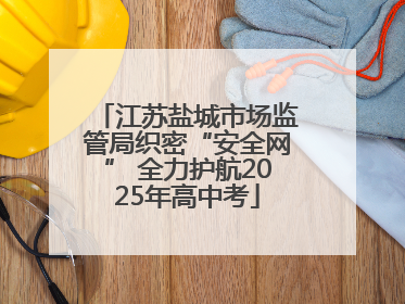 江苏盐城市场监管局织密“安全网” 全力护航2025年高中考