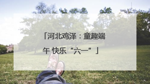 河北鸡泽：童趣端午 快乐“六一”