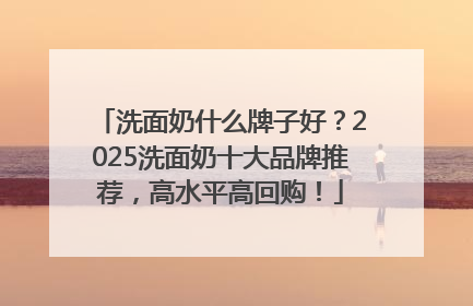 洗面奶什么牌子好？2025洗面奶十大品牌推荐，高水平高回购！
