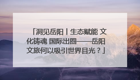 洞见岳阳丨生态赋能 文化铸魂 国际出圈——岳阳文旅何以吸引世界目光？