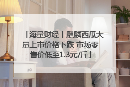 海量财经丨麒麟西瓜大量上市价格下跌 市场零售价低至1.3元/斤