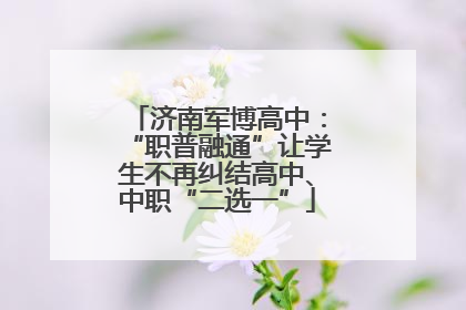 济南军博高中：“职普融通”让学生不再纠结高中、中职“二选一”