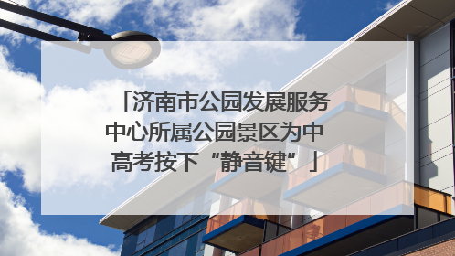 济南市公园发展服务中心所属公园景区为中高考按下“静音键”