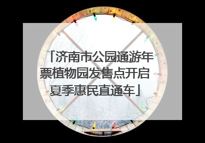 济南市公园通游年票植物园发售点开启夏季惠民直通车