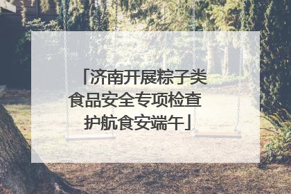 济南开展粽子类食品安全专项检查 护航食安端午