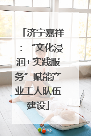 济宁嘉祥：“文化浸润+实践服务”赋能产业工人队伍建设
