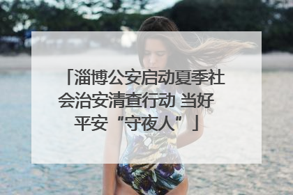 淄博公安启动夏季社会治安清查行动 当好平安“守夜人”