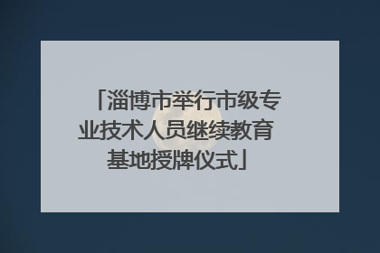 淄博市举行市级专业技术人员继续教育基地授牌仪式