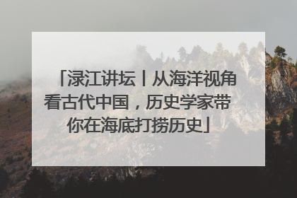 渌江讲坛丨从海洋视角看古代中国，历史学家带你在海底打捞历史