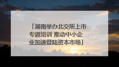 湖南举办北交所上市专题培训 推动中小企业加速登陆资本市场