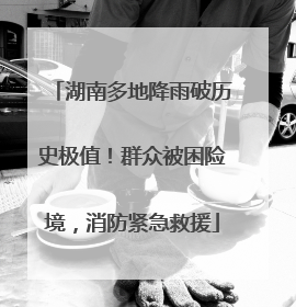 湖南多地降雨破历史极值！群众被困险境，消防紧急救援