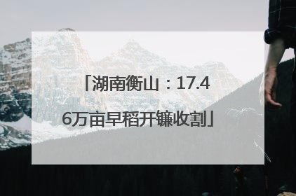湖南衡山：17.46万亩早稻开镰收割