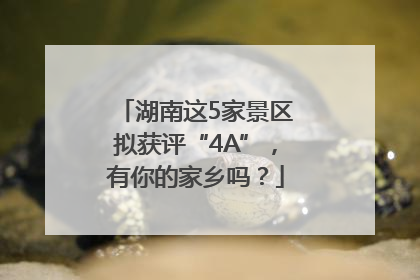 湖南这5家景区拟获评“4A”，有你的家乡吗？