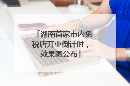 湖南首家市内免税店开业倒计时，效果图公布
