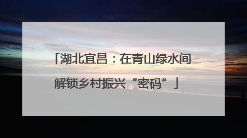 湖北宜昌：在青山绿水间解锁乡村振兴“密码”