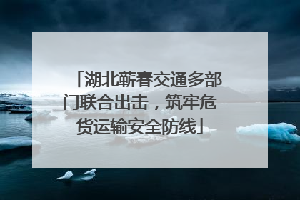 湖北蕲春交通多部门联合出击，筑牢危货运输安全防线