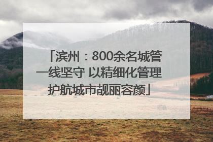 滨州：800余名城管一线坚守 以精细化管理护航城市靓丽容颜
