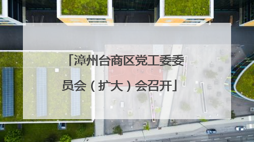 漳州台商区党工委委员会（扩大）会召开