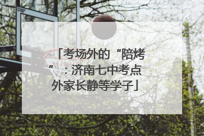 考场外的“陪烤”：济南七中考点外家长静等学子