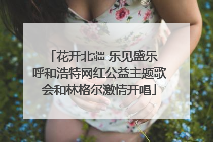 花开北疆 乐见盛乐 呼和浩特网红公益主题歌会和林格尔激情开唱
