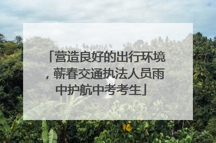 营造良好的出行环境，蕲春交通执法人员雨中护航中考考生