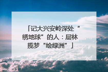 记大兴安岭深处“绣地球”的人：层林揽梦“绘绿洲”