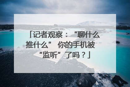 记者观察：“聊什么推什么” 你的手机被“监听”了吗？