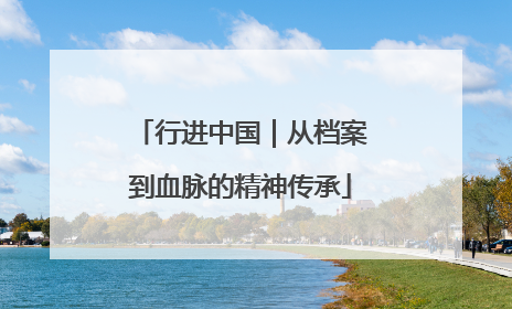 行进中国｜从档案到血脉的精神传承