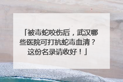 被毒蛇咬伤后，武汉哪些医院可打抗蛇毒血清？这份名录请收好！
