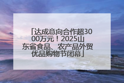 达成意向合作超3000万元！2025山东省食品、农产品外贸优品购物节闭幕