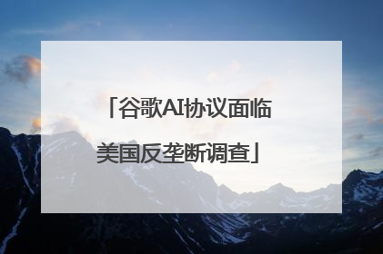 谷歌AI协议面临美国反垄断调查