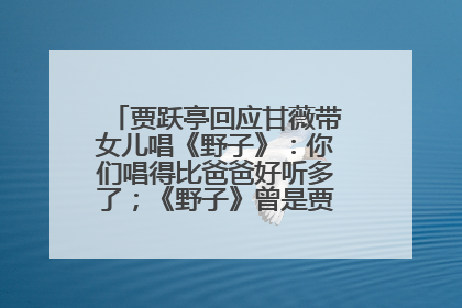 贾跃亭回应甘薇带女儿唱《野子》：你们唱得比爸爸好听多了；《野子》曾是贾跃亭“代表作”