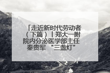 走近新时代劳动者（下篇）丨郑大一附院内分泌医学部主任秦贵军 “三盏灯”下的医者人生