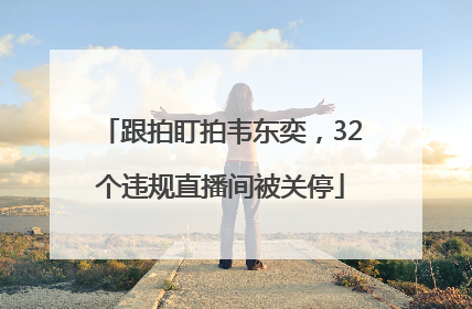 跟拍盯拍韦东奕，32个违规直播间被关停