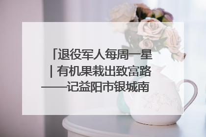 退役军人每周一星｜有机果栽出致富路——记益阳市银城南湖蔬果农民专业合作社总经理晏桂明