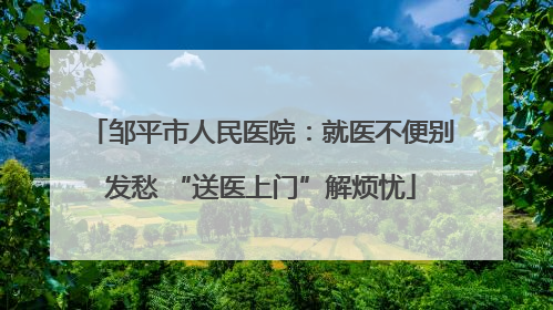 邹平市人民医院：就医不便别发愁 “送医上门”解烦忧