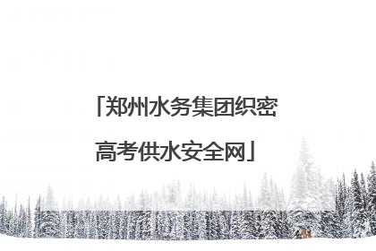 郑州水务集团织密高考供水安全网