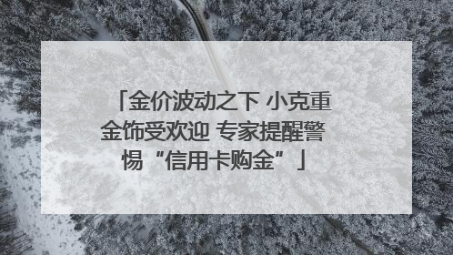 金价波动之下 小克重金饰受欢迎 专家提醒警惕“信用卡购金”