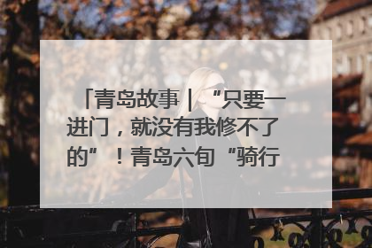 青岛故事｜“只要一进门，就没有我修不了的”！青岛六旬“骑行侠”有个隐藏身份，社区“全能维修工”