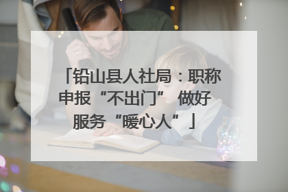 铅山县人社局：职称申报“不出门” 做好服务“暖心人”