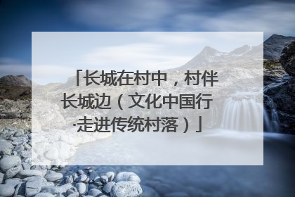 长城在村中，村伴长城边（文化中国行·走进传统村落）