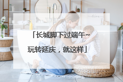 长城脚下过端午~玩转延庆，就这样