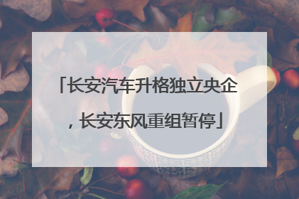 长安汽车升格独立央企，长安东风重组暂停